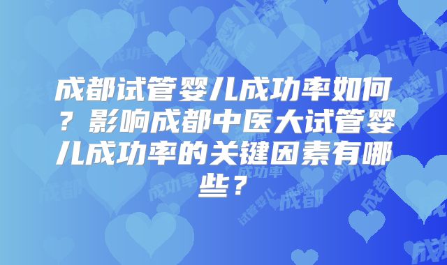 成都试管婴儿成功率如何？影响成都中医大试管婴儿成功率的关键因素有哪些？