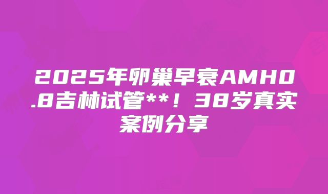 2025年卵巢早衰AMH0.8吉林试管**!38岁真实案例分享