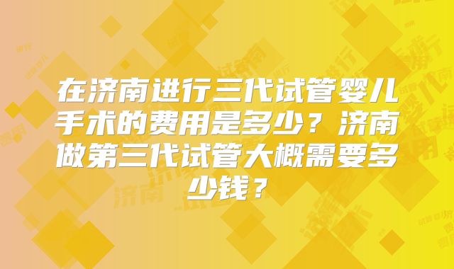 在济南进行三代试管婴儿手术的费用是多少？济南做第三代试管大概需要多少钱？
