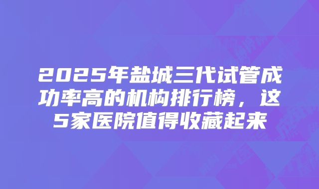 2025年盐城三代试管成功率高的机构排行榜,这5家医院值得收藏起来