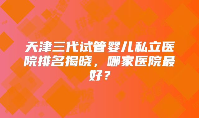 天津三代试管婴儿私立医院排名揭晓，哪家医院最好？