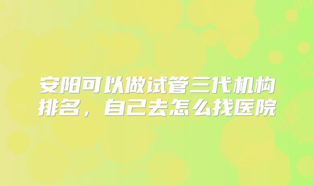 安阳可以做试管三代机构排名，自己去怎么找医院