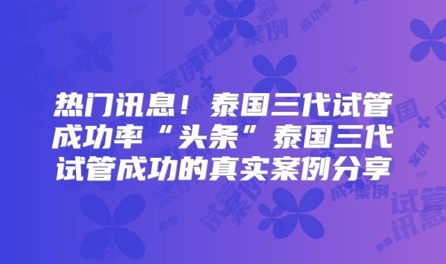 热门讯息！泰国三代试管成功率“头条”泰国三代试管成功的真实案例分享