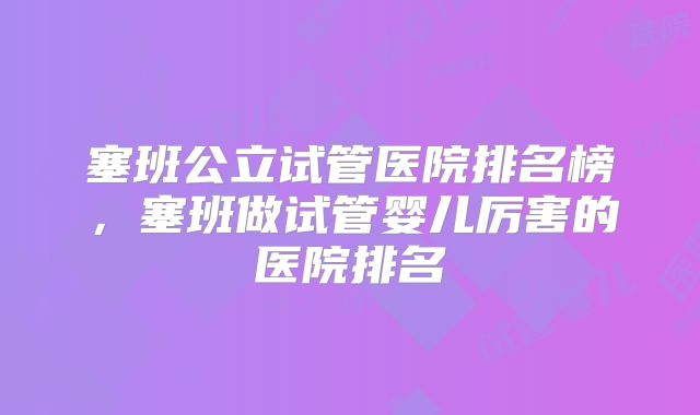 塞班公立试管医院排名榜，塞班做试管婴儿厉害的医院排名