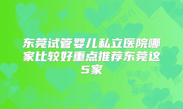 东莞试管婴儿私立医院哪家比较好重点推荐东莞这5家