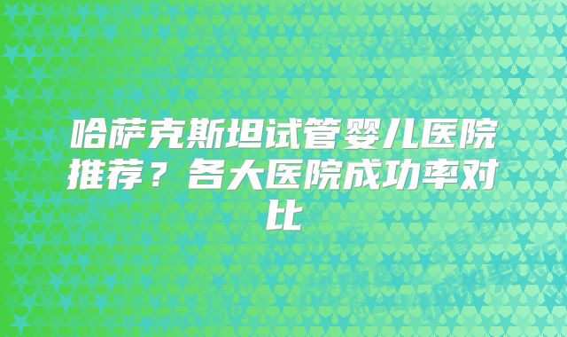 哈萨克斯坦试管婴儿医院推荐？各大医院成功率对比