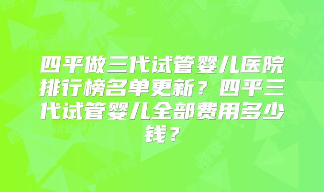 四平做三代试管婴儿医院排行榜名单更新？四平三代试管婴儿全部费用多少钱？