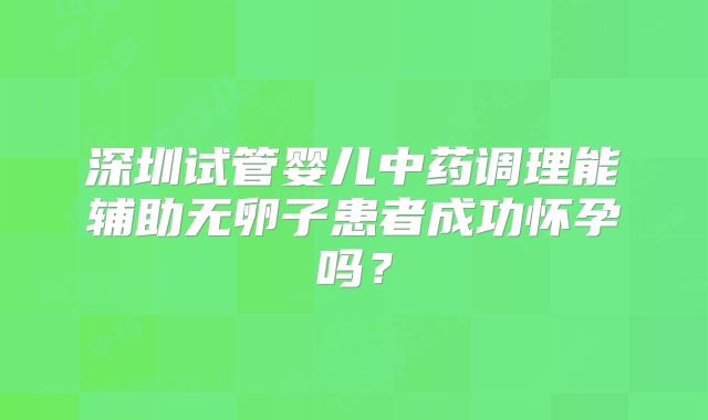深圳试管婴儿中药调理能辅助无卵子患者成功怀孕吗?