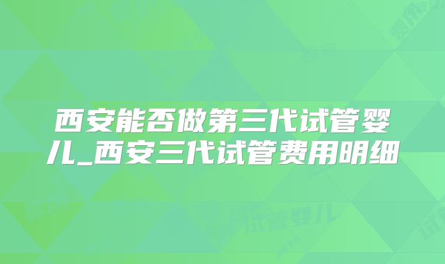 西安能否做第三代试管婴儿_西安三代试管费用明细