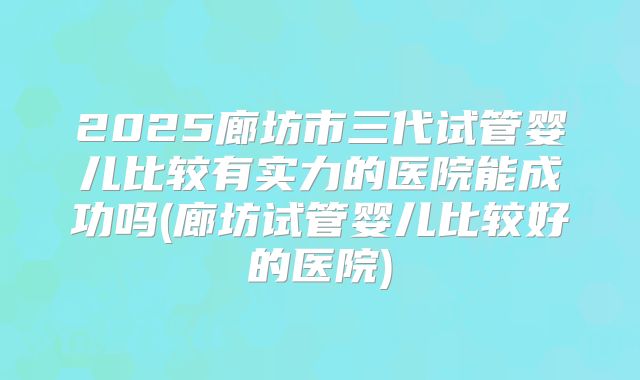 2025廊坊市三代试管婴儿比较有实力的医院能成功吗(廊坊试管婴儿比较好的医院)