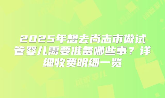 2025年想去尚志市做试管婴儿需要准备哪些事？详细收费明细一览