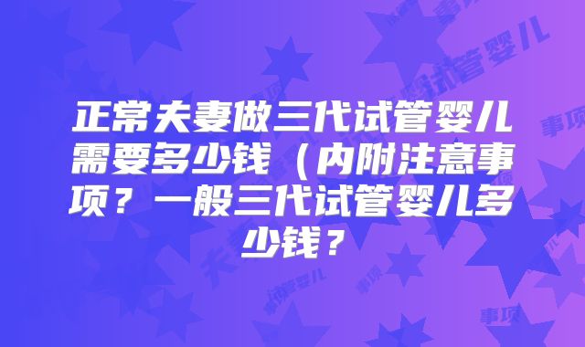 正常夫妻做三代试管婴儿需要多少钱(内附注意事项?一般三代试管婴儿多少钱?