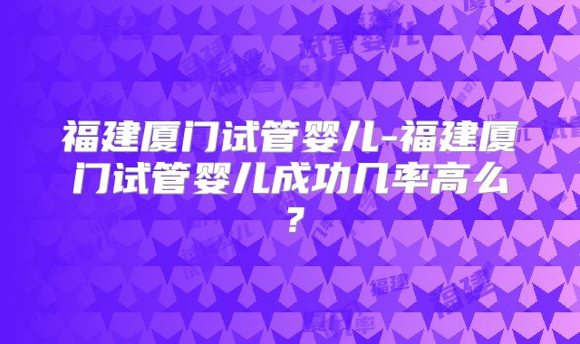 福建厦门试管婴儿-福建厦门试管婴儿成功几率高么？