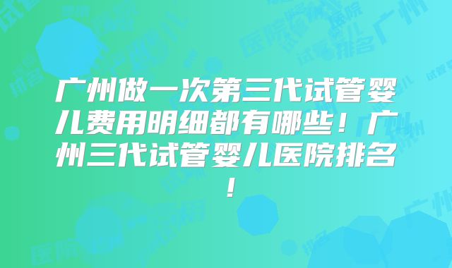 广州做一次第三代试管婴儿费用明细都有哪些!广州三代试管婴儿医院排名!