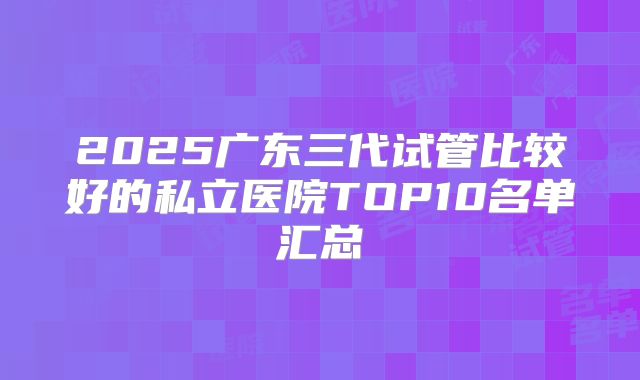 2025广东三代试管比较好的私立医院TOP10名单汇总