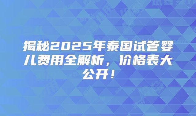 揭秘2025年泰国试管婴儿费用全解析，价格表大公开！