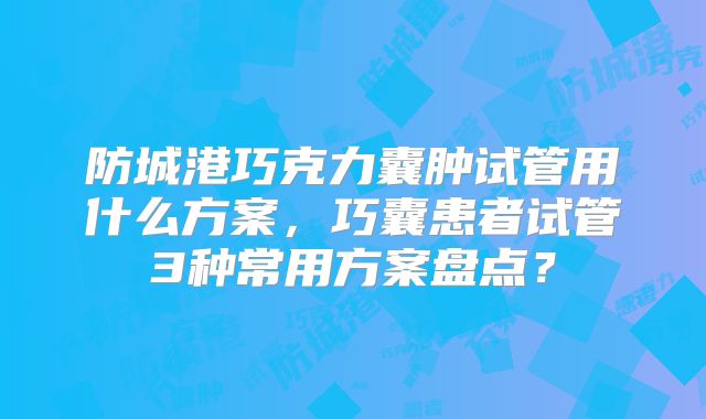 防城港巧克力囊肿试管用什么方案，巧囊患者试管3种常用方案盘点？