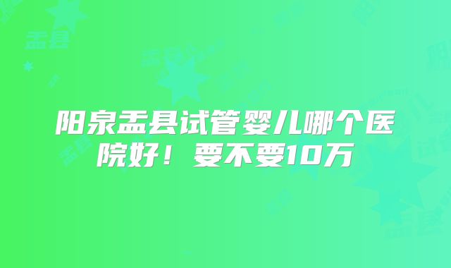 阳泉盂县试管婴儿哪个医院好！要不要10万