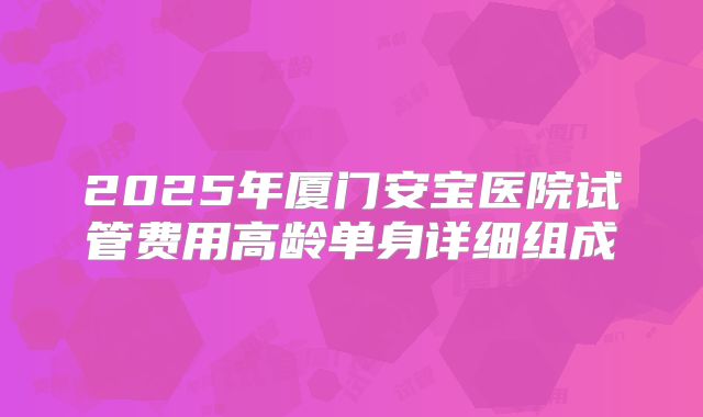 2025年厦门安宝医院试管费用高龄单身详细组成
