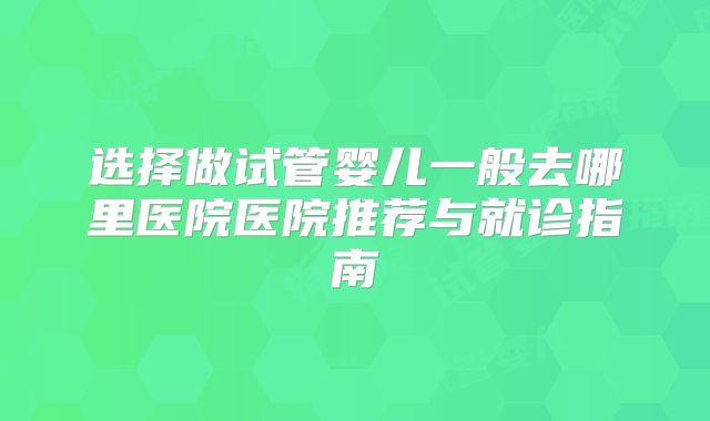 选择做试管婴儿一般去哪里医院医院推荐与就诊指南