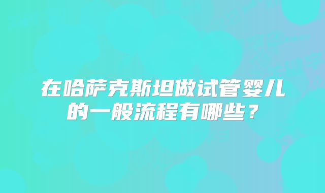 在哈萨克斯坦做试管婴儿的一般流程有哪些？