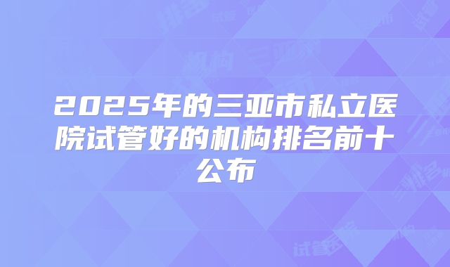 2025年的三亚市私立医院试管好的机构排名前十公布