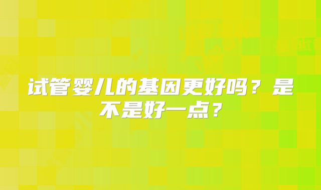试管婴儿的基因更好吗？是不是好一点？