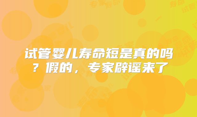 试管婴儿寿命短是真的吗？假的，专家辟谣来了