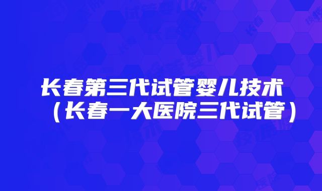 长春第三代试管婴儿技术（长春一大医院三代试管）
