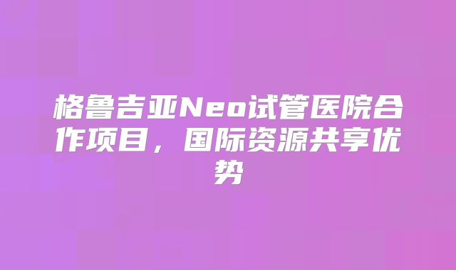 格鲁吉亚Neo试管医院合作项目，国际资源共享优势
