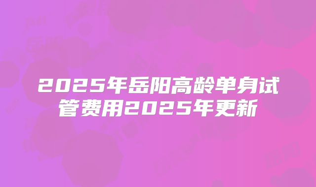 2025年岳阳高龄单身试管费用2025年更新