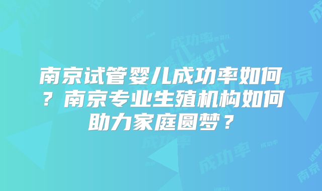 南京试管婴儿成功率如何？南京专业生殖机构如何助力家庭圆梦？
