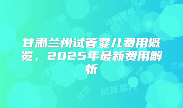 甘肃兰州试管婴儿费用概览，2025年最新费用解析