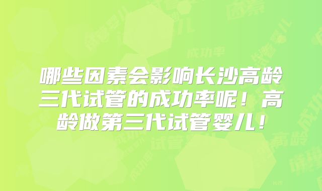 哪些因素会影响长沙高龄三代试管的成功率呢！高龄做第三代试管婴儿！