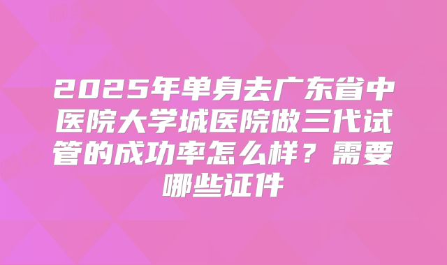 2025年单身去广东省中医院大学城医院做三代试管的成功率怎么样?需要哪些证件