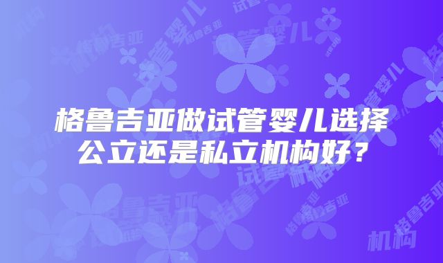 格鲁吉亚做试管婴儿选择公立还是私立机构好?