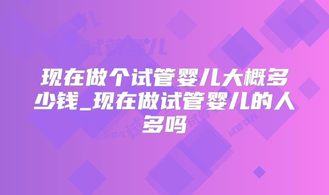 现在做个试管婴儿大概多少钱_现在做试管婴儿的人多吗