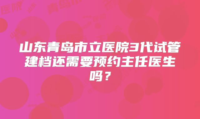 山东青岛市立医院3代试管建档还需要预约主任医生吗？