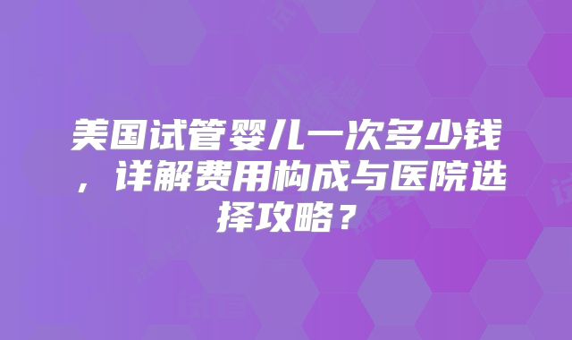 美国试管婴儿一次多少钱，详解费用构成与医院选择攻略？