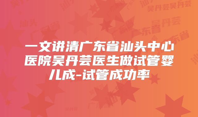 一文讲清广东省汕头中心医院吴丹芸医生做试管婴儿成-试管成功率