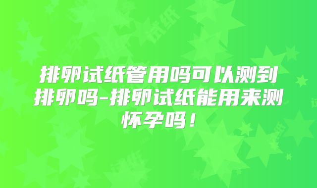 排卵试纸管用吗可以测到排卵吗-排卵试纸能用来测怀孕吗!
