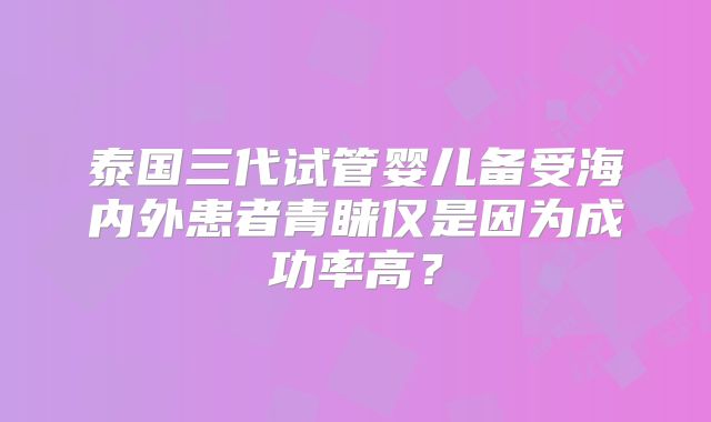 泰国三代试管婴儿备受海内外患者青睐仅是因为成功率高？