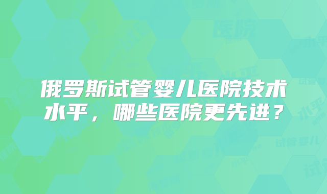 俄罗斯试管婴儿医院技术水平，哪些医院更先进？