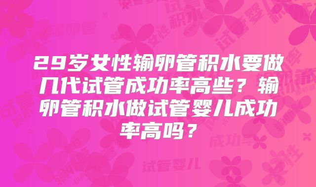 29岁女性输卵管积水要做几代试管成功率高些？输卵管积水做试管婴儿成功率高吗？