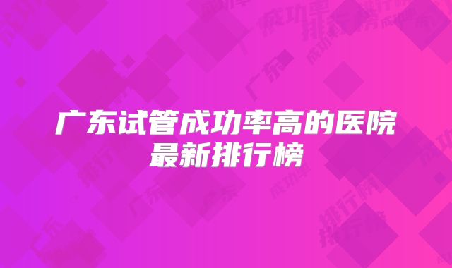 广东试管成功率高的医院最新排行榜