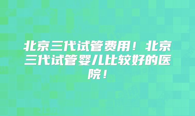 北京三代试管费用!北京三代试管婴儿比较好的医院!