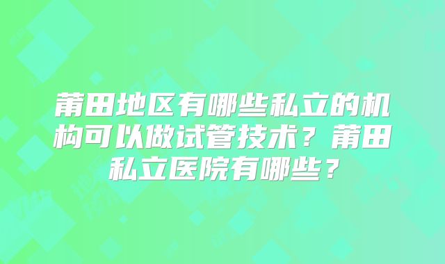 莆田地区有哪些私立的机构可以做试管技术？莆田私立医院有哪些？