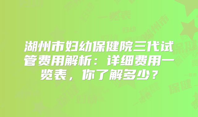 湖州市妇幼保健院三代试管费用解析：详细费用一览表，你了解多少？