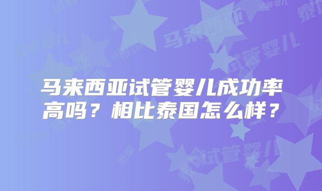 马来西亚试管婴儿成功率高吗？相比泰国怎么样？