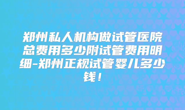 郑州私人机构做试管医院总费用多少附试管费用明细-郑州正规试管婴儿多少钱！